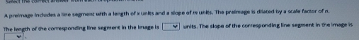 A preimage includes a line segment with a length of x units and a slope of m units. The preimage is dilated by a scale factor of n. 
The length of the corresponding line segment in the image is units. The slope of the corresponding line segment in the image is