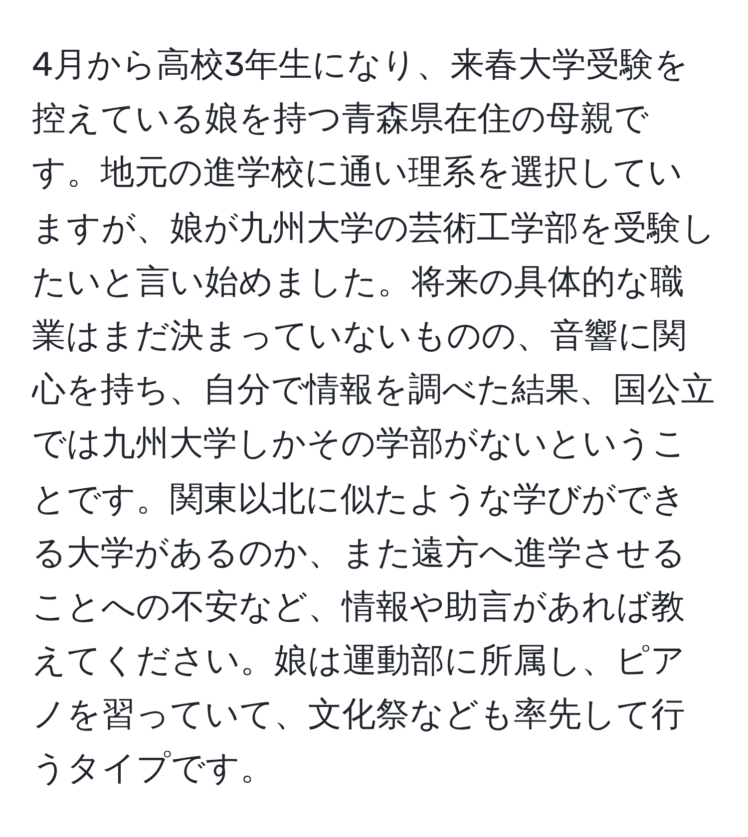 4月から高校3年生になり、来春大学受験を控えている娘を持つ青森県在住の母親です。地元の進学校に通い理系を選択していますが、娘が九州大学の芸術工学部を受験したいと言い始めました。将来の具体的な職業はまだ決まっていないものの、音響に関心を持ち、自分で情報を調べた結果、国公立では九州大学しかその学部がないということです。関東以北に似たような学びができる大学があるのか、また遠方へ進学させることへの不安など、情報や助言があれば教えてください。娘は運動部に所属し、ピアノを習っていて、文化祭なども率先して行うタイプです。