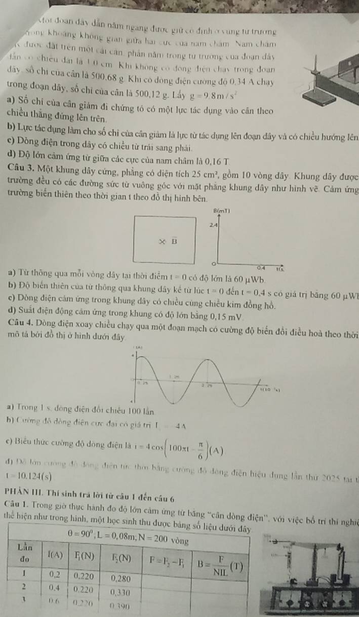 or đoan dây dẫn năm ngang được giữ có định ở vùng tư trường
Khong khoảng không gian giữa hai cực của nam chám Nam chăm
K được đất trên một cái cân, phần năm trong tư trường của đoạn đây
ần có chiều đài là 10 cm Khi không có đóng điện chay trong đoan
dãy, số chi của cần là 500,68 g. Khi có đóng điện cường độ 0,34 A chay
trong đoạn dây, số chỉ của cân là 500,12 g. Lấy g=9.8m/s^2
a) Số chỉ của cân giảm đi chứng tó có một lực tác dụng vào căn theo
chiều thắng đứng lên trên
b) Lực tác dụng làm cho số chi của cần giảm là lực từ tác dụng lên đoạn đây và có chiều hướng lên
c) Dòng điện trong dây có chiều từ trái sang phải
d) Độ lớn cảm ứng từ giữa các cực của nam châm là 0,16 T.
Câu 3. Một khung dây cứng, phẳng có diện tích 25cm^2 ,  gồm 10 vòng đây: Khung dây được
trường đều có các đường sức từ vuông góc với mặt phẳng khung dây như hình vẽ. Cảm ứng
trường biến thiên theo thời gian t theo đồ thị hình bên.
B(m1)
24
* overline B
。 0.4 16
) Từ thông qua mỗi vòng dây tại thời điểm t=0 có độ lớn là 60 μWb.
b) Độ biến thiên của từ thông qua khung dây kế từ lúc t=0 đến t=0.4s s có giá trị bằng 60 µW
c) Dòng điện cảm ứng trong khung dây có chiều cùng chiều kim đồng hồ.
d) Suất điện động cảm ứng trong khung có độ lớn bằng 0,15 mV
Câu 4. Dòng điện xoay chiều chạy qua một đoạn mạch có cường độ biển đổi điều hoà theo thời
mô tả bởi đồ thị ở hình dưới đây
a) Trong 1 s. đòng điện đổi chiêu 100 lần
h) Cường đô đồng điện cực đại có giá trị I_1=44
c) Biểu thức cường độ dồng điện là i=4cos (100π t- π /6 )(A)
đ) Đỗ lán cưàng 4∴ 4,n điện tức thờ bằng cường đô động điện hiệu dụng lần thứ 2025 tại t
I=10.124(s)
PHẢN III. Thí sinh trá lời từ cầu 1 đến cầu 6
Câu 1. Trong giờ thực hành đo độ lớn cảm ứng từ băng “cân dòng điện'', vớ việc bố trí thí nghề
hể hiện như trong hình