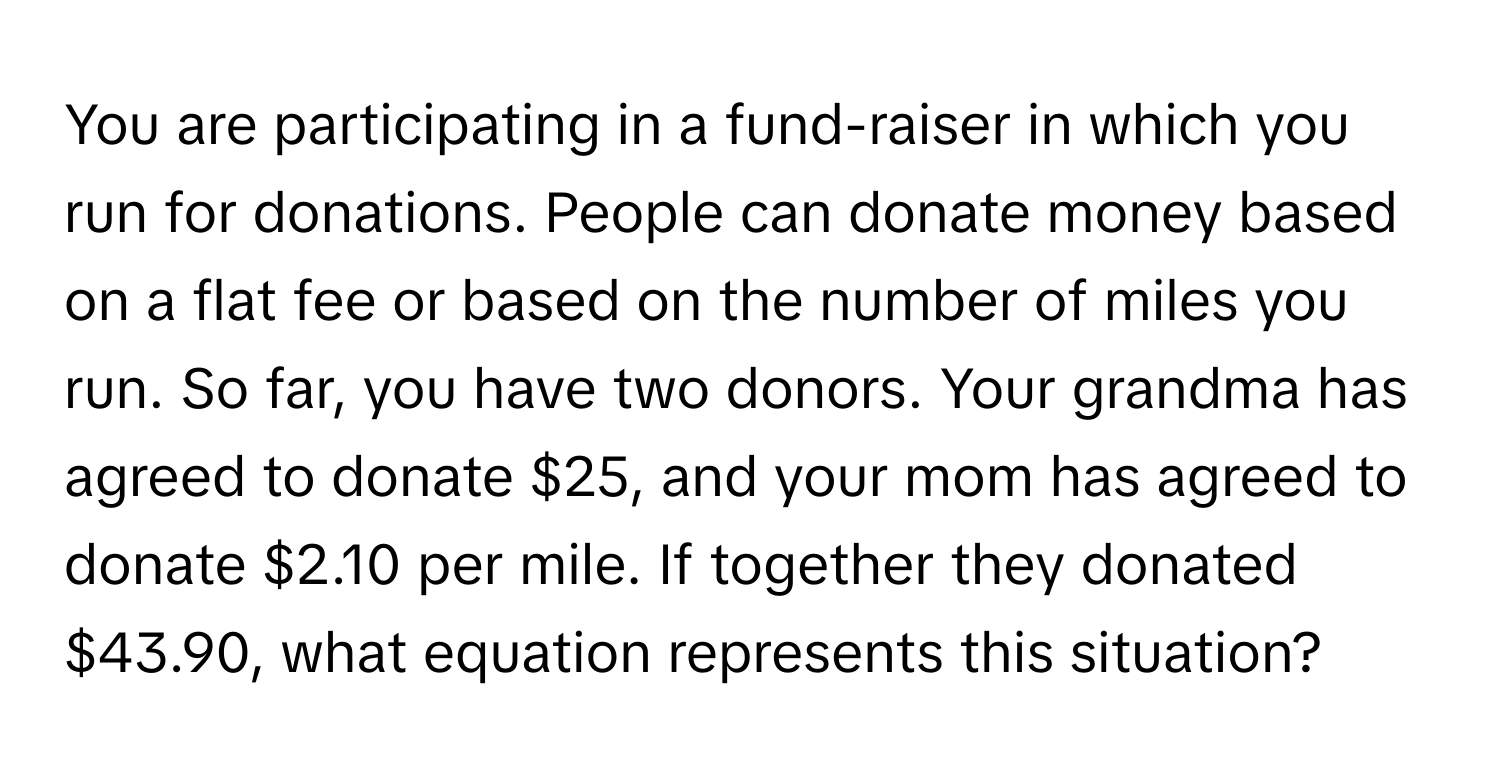 You are participating in a fund-raiser in which you run for donations. People can donate money based on a flat fee or based on the number of miles you run. So far, you have two donors. Your grandma has agreed to donate $25, and your mom has agreed to donate $2.10 per mile. If together they donated $43.90, what equation represents this situation?