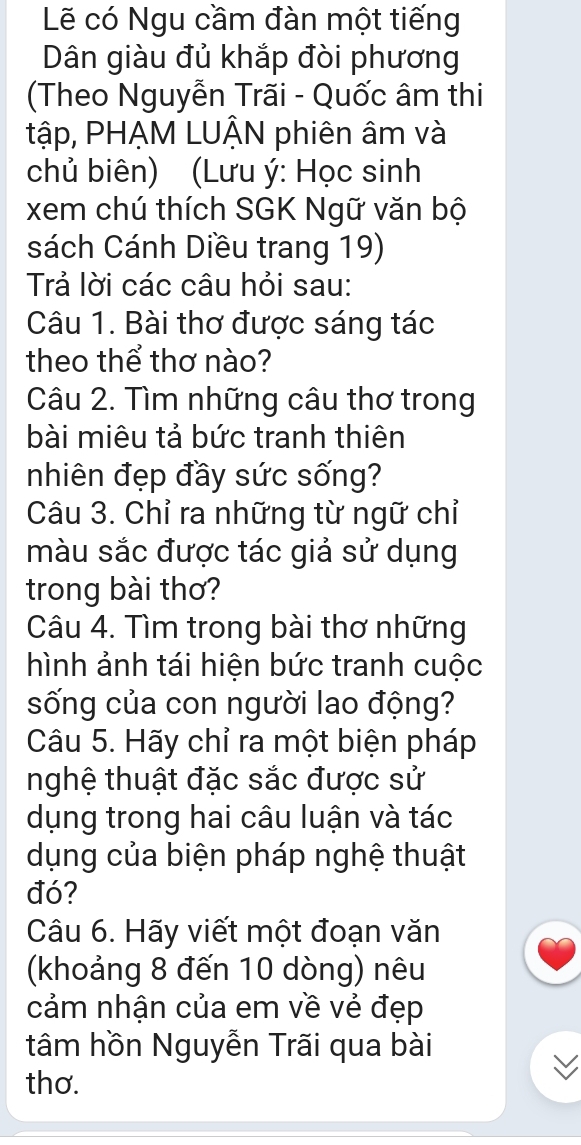 Lẽ có Ngu cầm đàn một tiếng 
Dân giàu đủ khắp đòi phương 
(Theo Nguyễn Trãi - Quốc âm thi 
tập, PHẠM LUÂN phiên âm và 
chủ biên) (Lưu ý: Học sinh 
xem chú thích SGK Ngữ văn bộ 
sách Cánh Diều trang 19) 
Trả lời các câu hỏi sau: 
Câu 1. Bài thơ được sáng tác 
theo thể thơ nào? 
Câu 2. Tìm những câu thơ trong 
bài miêu tả bức tranh thiên 
nhiên đẹp đầy sức sống? 
Câu 3. Chỉ ra những từ ngữ chỉ 
màu sắc được tác giả sử dụng 
trong bài thơ? 
Câu 4. Tìm trong bài thơ những 
hình ảnh tái hiện bức tranh cuộc 
sống của con người lao động? 
Câu 5. Hãy chỉ ra một biện pháp 
nghệ thuật đặc sắc được sử 
dụng trong hai câu luận và tác 
dụng của biện pháp nghệ thuật 
đó? 
Câu 6. Hãy viết một đoạn văn 
(khoảng 8 đến 10 dòng) nêu 
cảm nhận của em về vẻ đẹp 
tâm hồn Nguyễn Trãi qua bài 
thơ.