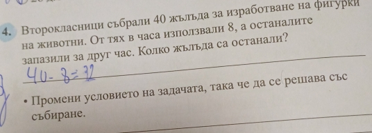 Второкласници сьбрали 4Ο жьльла за изработване на фигурки 
на животни. От тях в часа използвали 8, а останалите 
_ 
залазили за друг час. Колко жьльла са останали? 
Промени условието на задачата, така че да се рецава сьс 
Cъбиране. 
_