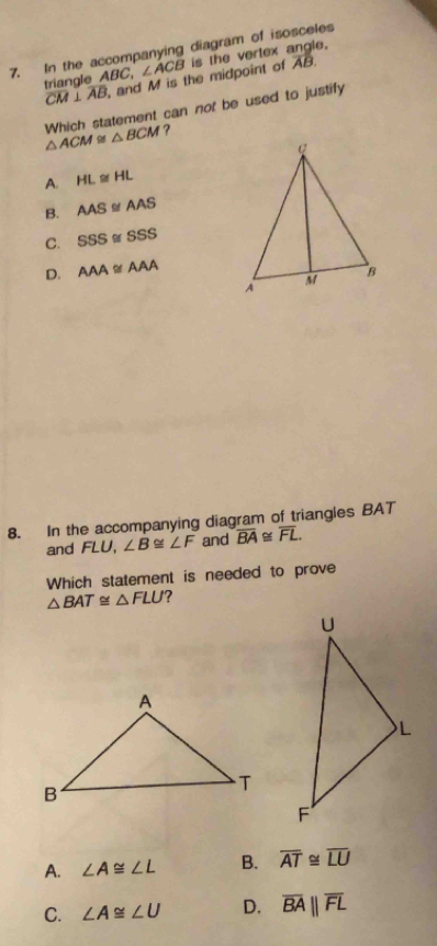 In the accompanying diagram of isosceles is the vertex angle.
triangle ABC, ∠ ACB
overline CM⊥ overline AB and M is the midpoint of AB.
△ ACM≌ △ BCM Which statement can not be used to justify
?
A. HL≌ HL
B. AAS≌ AAS
C. SSS≌ SSS
D. AAA≌ AAA
8. In the accompanying diagram of triangles BAT
and FLU ∠ B≌ ∠ F and overline BA≌ overline FL. 
Which statement is needed to prove
△ BAT≌ △ FLU
A. ∠ A≌ ∠ L B. overline AT≌ overline LU
C. ∠ A≌ ∠ U D. overline BAparallel overline FL