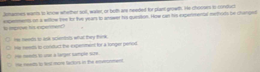 Jotacmes wants to know whether soll, water, or both are needed for plant growth. He chooses to conduct
experments on a willow tree for five years to answer his question. How can his experimental methods be changed
to improve his experiment?
He needs to ask scientists what they think.
He needts to conduct the expenment for a longer period.
He needs to use a larger sample size.
He meetts to test more factors in the emwonment.