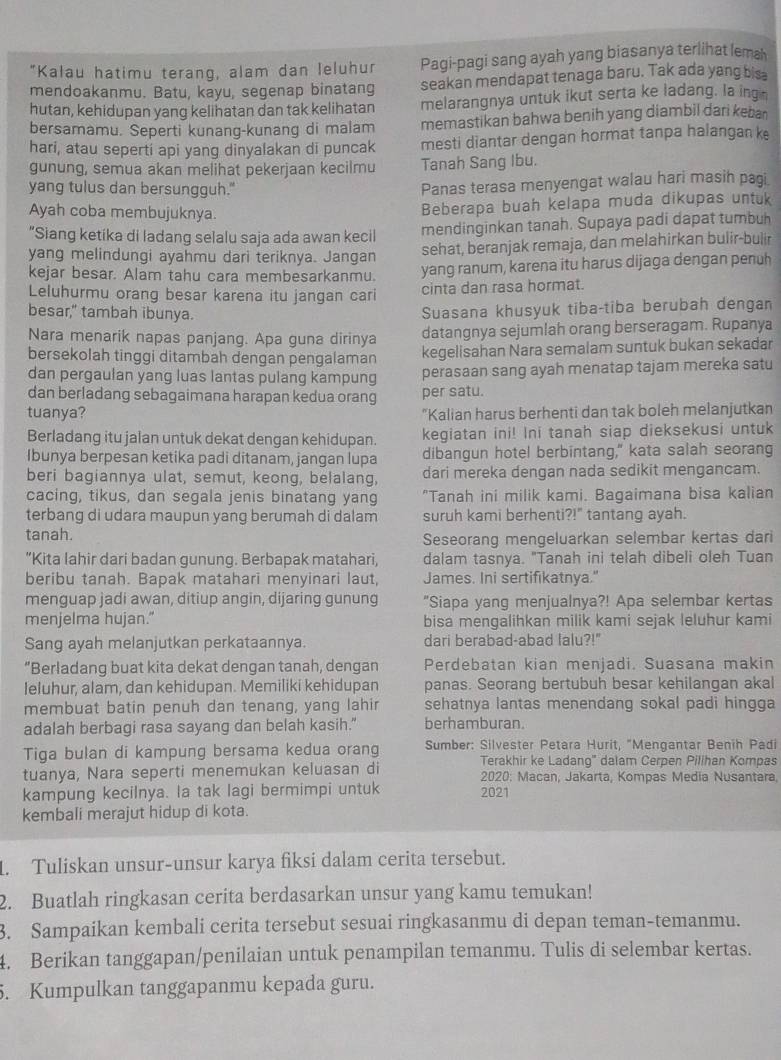 "Kalau hatimu terang, alam dan leluhur Pagi-pagi sang ayah yang biasanya terlihat lema
mendoakanmu. Batu, kayu, segenap binatang seakan mendapat tenaga baru. Tak ada yang bisa
hutan, kehidupan yang kelihatan dan tak kelihatan melarangnya untuk ikut serta ke ladang. la ing 
bersamamu. Seperti kunang-kunang di malam memastikan bahwa benih yang diambil dari keban
hari, atau seperti api yang dinyalakan di puncak mesti diantar dengan hormat tanpa halangan ke
gunung, semua akan melihat pekerjaan kecilmu Tanah Sang Ibu.
yang tulus dan bersungguh."
Panas terasa menyengat walau hari masih pagi
Ayah coba membujuknya.
Beberapa buah kelapa muda dikupas untuk
“Siang ketika di ladang selalu saja ada awan kecil mendinginkan tanah. Supaya padi dapat tumbuh
yang melindungi ayahmu dari teriknya. Jangan
sehat, beranjak remaja, dan melahirkan bulir-bulir
kejar besar. Alam tahu cara membesarkanmu. yang ranum, karena itu harus dijaga dengan penuh
Leluhurmu orang besar karena itu jangan cari cinta dan rasa hormat.
besar," tambah ibunya.
Suasana khusyuk tiba-tiba berubah dengan
Nara menarik napas panjang. Apa guna dirinya datangnya sejumlah orang berseragam. Rupanya
bersekolah tinggi ditambah dengan pengalaman kegelisahan Nara semalam suntuk bukan sekadar
dan pergaulan yang luas lantas pulang kampung perasaan sang ayah menatap tajam mereka satu
dan berladang sebagaimana harapan kedua orang per satu.
tuanya? "Kalian harus berhenti dan tak boleh melanjutkan
Berladang itu jalan untuk dekat dengan kehidupan. kegiatan ini! Ini tanah siap dieksekusi untuk
Ibunya berpesan ketika padi ditanam, jangan lupa dibangun hotel berbintang," kata salah seorang
beri bagiannya ulat, semut, keong, belalang, dari mereka dengan nada sedikit mengancam.
cacing, tikus, dan segala jenis binatang yang "Tanah ini milik kami. Bagaimana bisa kalian
terbang di udara maupun yang berumah di dalam suruh kami berhenti?!" tantang ayah.
tanah.
Seseorang mengeluarkan selembar kertas dari
“Kita Iahir dari badan gunung. Berbapak matahari, dalam tasnya. "Tanah ini telah dibeli oleh Tuan
beribu tanah. Bapak matahari menyinari laut, James. Ini sertifikatnya."
menguap jadi awan, ditiup angin, dijaring gunung "Siapa yang menjualnya?! Apa selembar kertas
menjelma hujan." bisa mengalihkan milik kami sejak leluhur kami
Sang ayah melanjutkan perkataannya. dari berabad-abad lalu?!"
“Berladang buat kita dekat dengan tanah, dengan Perdebatan kian menjadi. Suasana makin
leluhur, alam, dan kehidupan. Memiliki kehidupan panas. Seorang bertubuh besar kehilangan akal
membuat batin penuh dan tenang, yang lahir sehatnya lantas menendang sokal padi hingga
adalah berbagi rasa sayang dan belah kasih." berhamburan.
Tiga bulan di kampung bersama kedua orang Sumber: Silvester Petara Hurit, "Mengantar Benih Padi
Terakhir ke Ladang'' dalam Cerpen Pilihan Kompas
tuanya, Nara seperti menemukan keluasan di 2020: Macan, Jakarta, Kompas Media Nusantara,
kampung kecilnya. la tak lagi bermimpi untuk 2021
kembali merajut hidup di kota.
1. Tuliskan unsur-unsur karya fiksi dalam cerita tersebut.
2. Buatlah ringkasan cerita berdasarkan unsur yang kamu temukan!
3. Sampaikan kembali cerita tersebut sesuai ringkasanmu di depan teman-temanmu.
4. Berikan tanggapan/penilaian untuk penampilan temanmu. Tulis di selembar kertas.
5. Kumpulkan tanggapanmu kepada guru.