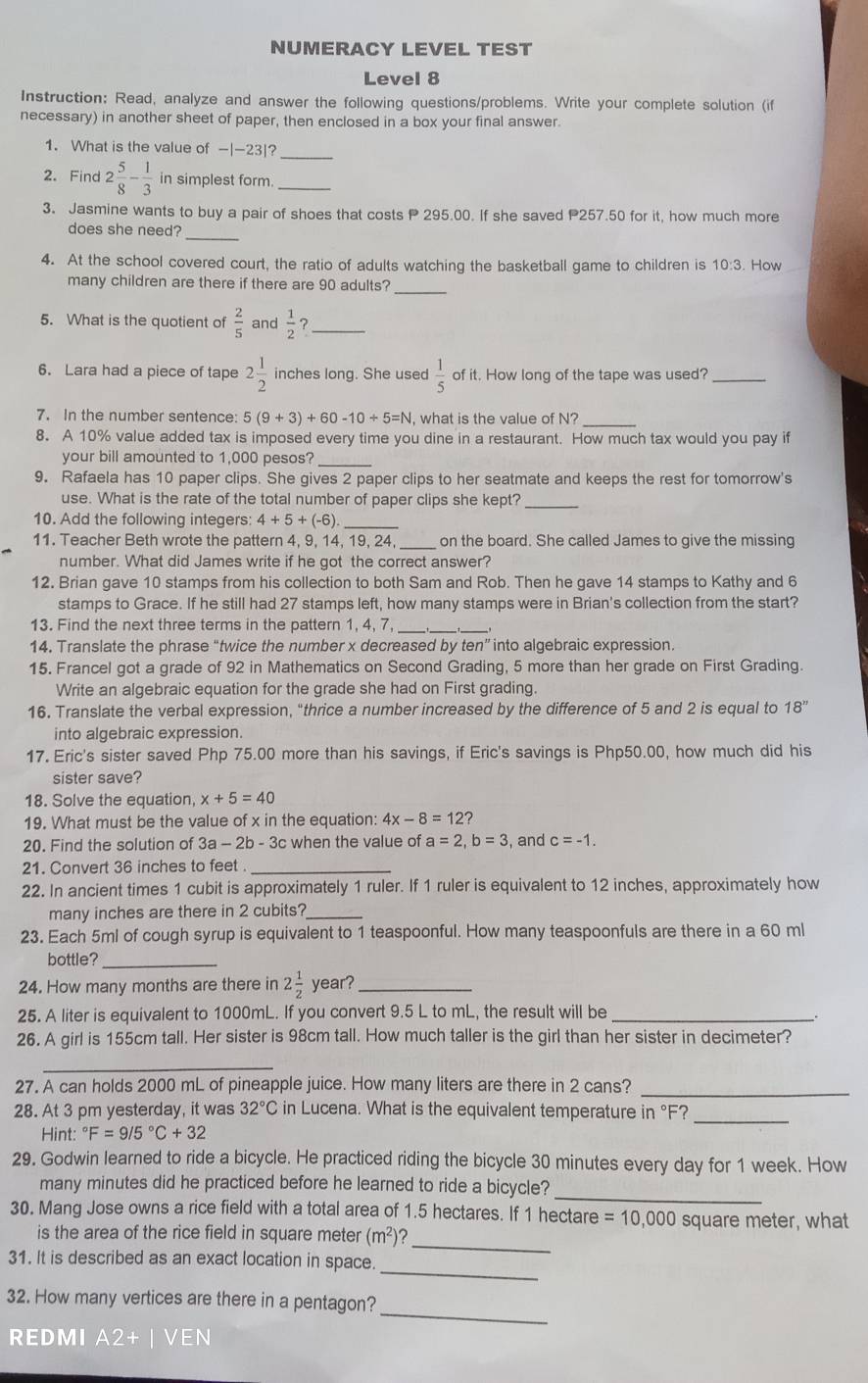 NUMERACY LEVEL TEST
Level 8
Instruction: Read, analyze and answer the following questions/problems. Write your complete solution (if
necessary) in another sheet of paper, then enclosed in a box your final answer.
1. What is the value of -|-23|?_
2. Find 2 5/8 - 1/3  in simplest form._
3. Jasmine wants to buy a pair of shoes that costs P 295.00. If she saved P257.50 for it, how much more
_
does she need?
4. At the school covered court, the ratio of adults watching the basketball game to children is 10:3. How
many children are there if there are 90 adults?_
5. What is the quotient of  2/5  and  1/2  ?_
6. Lara had a piece of tape 2 1/2  inches long. She used  1/5  of it. How long of the tape was used?_
7. In the number sentence: 5(9+3)+60-10/ 5=N , what is the value of N?_
8. A 10% value added tax is imposed every time you dine in a restaurant. How much tax would you pay if
your bill amounted to 1,000 pesos?_
9. Rafaela has 10 paper clips. She gives 2 paper clips to her seatmate and keeps the rest for tomorrow's
use. What is the rate of the total number of paper clips she kept?_
10. Add the following integers: 4+5+(-6) _
11. Teacher Beth wrote the pattern 4, 9, 14, 19, 24, _on the board. She called James to give the missing
number. What did James write if he got the correct answer?
12. Brian gave 10 stamps from his collection to both Sam and Rob. Then he gave 14 stamps to Kathy and 6
stamps to Grace. If he still had 27 stamps left, how many stamps were in Brian's collection from the start?
13. Find the next three terms in the pattern 1, 4, 7_
__
14. Translate the phrase “twice the number x decreased by ten” into algebraic expression.
15. Francel got a grade of 92 in Mathematics on Second Grading, 5 more than her grade on First Grading.
Write an algebraic equation for the grade she had on First grading.
16. Translate the verbal expression, "thrice a number increased by the difference of 5 and 2 is equal to 18''
into algebraic expression.
17. Eric's sister saved Php 75.00 more than his savings, if Eric's savings is Php50.00, how much did his
sister save?
18. Solve the equation x+5=40
19. What must be the value of x in the equation: 4x-8=12
20. Find the solution of 3a- 2b - 3c when the value of a=2,b=3 and c=-1.
21. Convert 36 inches to feet_
22. In ancient times 1 cubit is approximately 1 ruler. If 1 ruler is equivalent to 12 inches, approximately how
many inches are there in 2 cubits?_
23. Each 5ml of cough syrup is equivalent to 1 teaspoonful. How many teaspoonfuls are there in a 60 ml
bottle?_
24. How many months are there in 2 1/2  year?_
25. A liter is equivalent to 1000mL. If you convert 9.5 L to mL, the result will be_
.
26. A girl is 155cm tall. Her sister is 98cm tall. How much taller is the girl than her sister in decimeter?
_
27. A can holds 2000 mL of pineapple juice. How many liters are there in 2 cans?_
28. At 3 pm yesterday, it was 32°C in Lucena. What is the equivalent temperature in °F?_
Hint: ^circ F=9/5°C+32
29. Godwin learned to ride a bicycle. He practiced riding the bicycle 30 minutes every day for 1 week. How
_
many minutes did he practiced before he learned to ride a bicycle?
30. Mang Jose owns a rice field with a total area of 1.5 hectares. If 1 hectare =10,000 square meter, what
is the area of the rice field in square meter (m^2) ?
_
31. It is described as an exact location in space.
_
_
32. How many vertices are there in a pentagon?
REDMI A2+ I ven