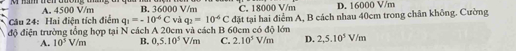 A. 4500 V/m B. 36000 V/m C. 18000 V/m D. 16000 V/m
Câu 24: Hai điện tích điểm q_1=-10^(-6)C và q_2=10^(-6)C đặt tại hai điểm A, B cách nhau 40cm trong chân không. Cường
độ điện trường tổng hợp tại N cách A 20cm và cách B 60cm có độ lớn
A. 10^5V/m B. 0,5.10^5V/m C. 2.10^5V/m D. 2,5.10^5V/m