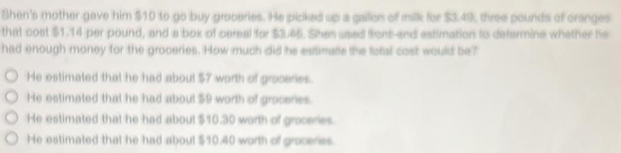 Shen's mother gave him $10 to go buy groceries. He picked up a gallion of milk for $3.49, three pounds of cranges
that cost $1.14 per pound, and a box of cereal for $3.45. Shes used front-and estimation to determine whether he
had enough money for the groceries. How much did he estimate the total cost would be?
He estimated that he had about $7 worth of groceres.
He estimated that he had about $9 worth of groceries
He estimated that he had about $10.30 worth of groceries
He estimated that he had about $10.40 worth of grocenes.