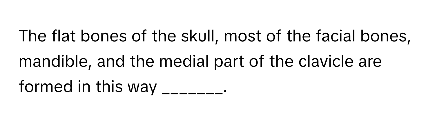 The flat bones of the skull, most of the facial bones, mandible, and the medial part of the clavicle are formed in this way _______.