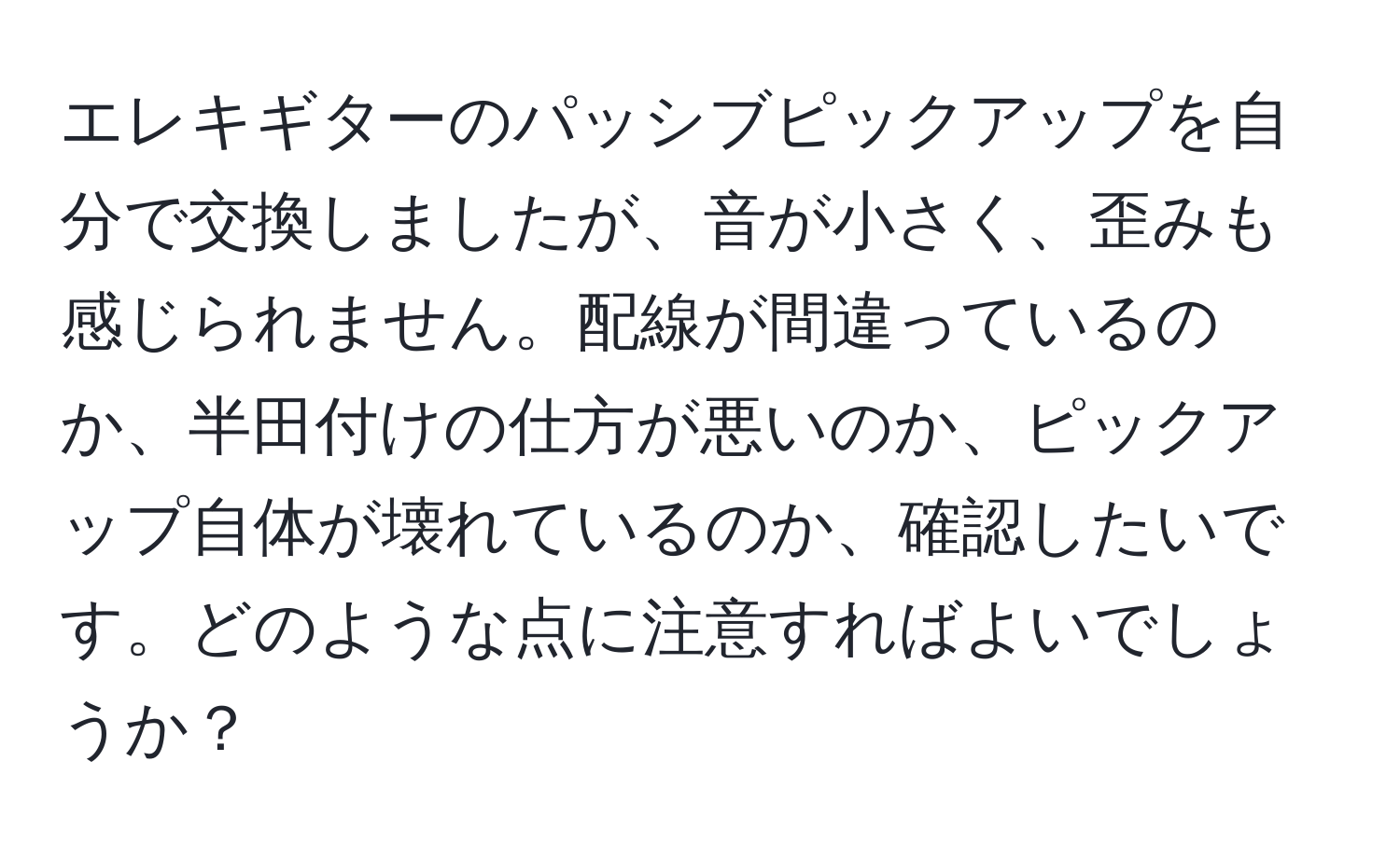 エレキギターのパッシブピックアップを自分で交換しましたが、音が小さく、歪みも感じられません。配線が間違っているのか、半田付けの仕方が悪いのか、ピックアップ自体が壊れているのか、確認したいです。どのような点に注意すればよいでしょうか？