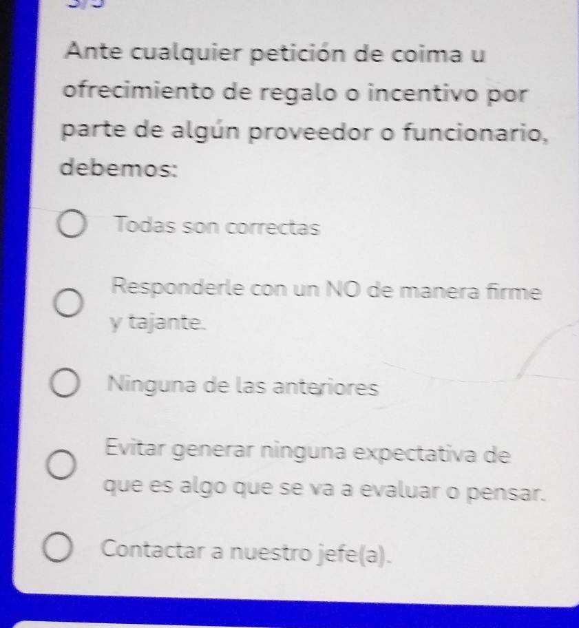 Ante cualquier petición de coima u
ofrecimiento de regalo o incentivo por
parte de algún proveedor o funcionario,
debemos:
Todas son correctas
Responderle con un NO de manera firme
y tajante.
Ninguna de las anteriores
Evitar generar ninguna expectativa de
que es algo que se va a evaluar o pensar.
Contactar a nuestro jefe(a).