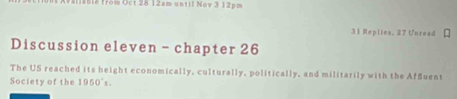 Iablé from Oct 28 12am until Nov 3 12pm 
31 Replies. 27 Unread 
Discussion eleven - chapter 26 
The US reached its height economically, culturally, politically, and militarily with the Affluent 
Society of the 1950's.