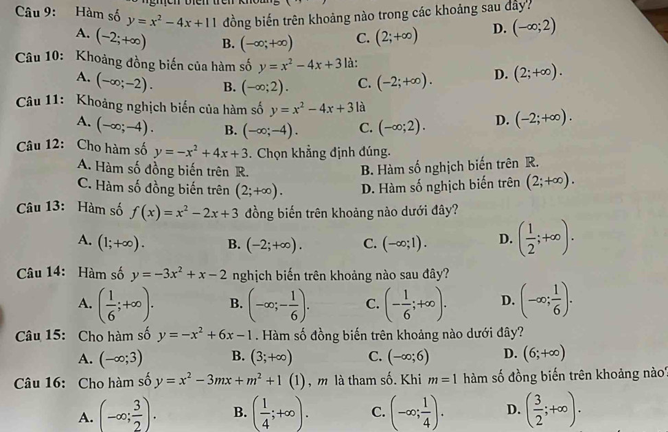 Hàm số y=x^2-4x+11 đồng biến trên khoảng nào trong các khoảng sau đây?
A. (-2;+∈fty ) (2;+∈fty ) D. (-∈fty ;2)
B. (-∈fty ;+∈fty ) C.
Câu 10: Khoảng đồng biến của hàm số y=x^2-4x+3 là: (2;+∈fty ).
A. (-∈fty ;-2). B. (-∈fty ;2). C. (-2;+∈fty ). D.
Câu 11: Khoảng nghịch biến của hàm số y=x^2-4x+3 là (-2;+∈fty ).
A. (-∈fty ;-4). B. (-∈fty ;-4). C. (-∈fty ;2). D.
Câu 12: Cho hàm số y=-x^2+4x+3. Chọn khẳng định đúng.
A. Hàm số đồng biến trên R.
B. Hàm số nghịch biến trên R.
C. Hàm số đồng biến trên (2;+∈fty ). D. Hàm số nghịch biến trên (2;+∈fty ).
Câu 13: Hàm số f(x)=x^2-2x+3 đồng biến trên khoảng nào dưới đây?
A. (1;+∈fty ). B. (-2;+∈fty ). C. (-∈fty ;1). D. ( 1/2 ;+∈fty ).
Câu 14: Hàm số y=-3x^2+x-2 nghịch biến trên khoảng nào sau đây?
A. ( 1/6 ;+∈fty ). (-∈fty ;- 1/6 ). C. (- 1/6 ;+∈fty ). D. (-∈fty ; 1/6 ).
B.
Câu 15: Cho hàm số y=-x^2+6x-1. Hàm số đồng biến trên khoảng nào dưới đây?
A. (-∈fty ;3) (3;+∈fty ) C. (-∈fty ;6) D. (6;+∈fty )
B.
Câu 16: Cho hàm số y=x^2-3mx+m^2+1 (1) , m là tham số. Khi m=1 àm số đồng biến trên khoảng nà?
A. (-∈fty ; 3/2 ). ( 1/4 ;+∈fty ). C. (-∈fty ; 1/4 ). D. ( 3/2 ;+∈fty ).
B.