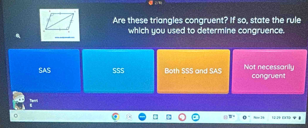 2/10
Are these triangles congruent? If so, state the rule
which you used to determine congruence.
SAS SSS Both SSS and SAS Not necessarily
congruent
Terri
E
Nov 26 12:29 EXTD