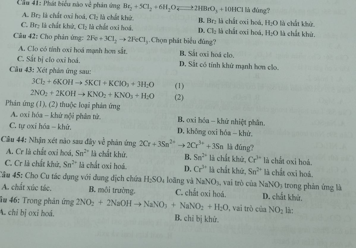 Cầu 41: Phát biểu nào về phản ứng Br_2+5Cl_2+6H_2Oleftharpoons 2HBrO_3+10HCl là đúng?
A. Br_2 là chất oxi hoá, Cl_2 là chất khử. B. Br_2 là chất oxi hoá, H_2O là chất khử.
C. Br_2 là chất khử, Cl_2 là chất oxi hoá. là chất oxi hoá, H_2O là chất khử.
D. Cl_2
Câu 42: Cho phản ứng: 2Fe+3Cl_2to 2FeCl_3 Chọn phát biểu đúng?
A. Clo có tính oxi hoá mạnh hơn sắt.
B. Sắt oxi hoá clo.
C. Sắt bị clo oxi hoá. D. Sắt có tính khử mạnh hơn clo.
Câu 43: Xét phản ứng sau:
3Cl_2+6KOHto 5KCl+KClO_3+3H_2O (1)
2NO_2+2KOHto KNO_2+KNO_3+H_2O (2)
Phản ứng (1), (2) thuộc loại phản ứng
A. oxi hóa - khử nội phân tử. B. oxi hóa - khử nhiệt phân.
C. tự oxi hóa - khử. D. không oxi hóa - khử.
Câu 44: Nhận xét nào sau đây về phản ứng 2Cr+3Sn^(2+)to 2Cr^(3+)+3Sn là đúng?
A. Cr là chất oxi hoá, Sn^(2+) là chất khử. là chất khử, Cr^(3+) là chất oxi hoá.
B. Sn^(2+)
D. Cr^(3+)
C. Cr là chất khử, Sn^(2+) là chất oxi hoá. là chất khử, Sn^(2+) là chất oxi hoá.
Câu 45: Cho Cu tác dụng với dung dịch chứa H_2SO_4 loãng và NaNO_3 , vai trò của Na NO_3 trong phản ứng là
A. chất xúc tác. B. môi trường. C. chất oxi hoá. D. chất khử.
âu 46: Trong phản ứng 2NO_2+2NaOHto NaNO_3+NaNO_2+H_2O , vai trò của NO_2 là:
A. chỉ bị oxi hoá. B. chỉ bị khử.