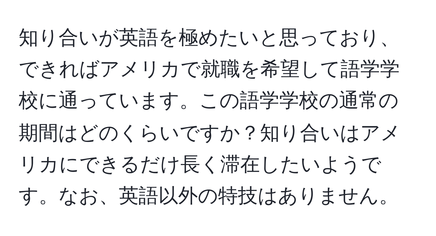 知り合いが英語を極めたいと思っており、できればアメリカで就職を希望して語学学校に通っています。この語学学校の通常の期間はどのくらいですか？知り合いはアメリカにできるだけ長く滞在したいようです。なお、英語以外の特技はありません。