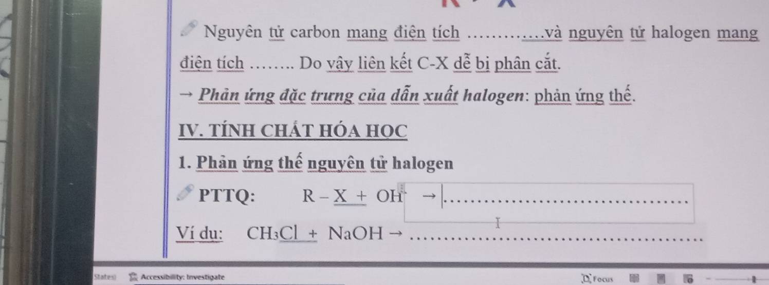 Nguyên tử carbon mang điện tích .............và nguyên tử halogen mang 
điện tích …….. Do vây liên kết C-X dễ bị phân cắt. 
→ Phản ứng đặc trưng của dẫn xuất halogen: phản ứng thế. 
IV. TÍNH CHÁT HÓA HOC 
1. Phản ứng thế nguyên tử halogen 
PTTQ: R - X + OH → ._ 
I 
_ 
Ví dụ: CH₃Cl + NaOH )_ 
_ 
States) Accessibility: Investigate D Focus 6