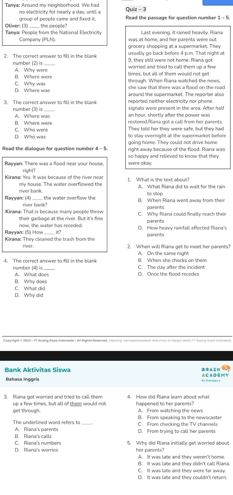 Tanya: Around my neighborhood. We had
no electricity for nearly a day, until a Quiz - 3
group of people came and fixed it. Read the passage for question number 1 - 5.
Oliver: (3) the people?
Tanya: People from the National Electricity Last evening, it rained heavily. Riana
Company (PLN). was at home, and her parents were out
grocery shopping at a supermarket. They
2. The correct answer to fill in the blank usually go back before 4 p.m. That night at
9, they still were not home. Riana got
number (2) is_
worried and tried to call them up a few
A. Why were
times, but all of them would not get
B. Where were
through. When Riana watched the news,
C. Why was
D. Where was she saw that there was a flood on the road
around the supermarket. The reporter also
3. The correct answer to fill in the blank reported neither electricity nor phone
number (3) is_ signals were present in the area. After half
A. Where was an hour, shortly after the power was
B. Where were restored,Riana got a call from her parents.
C. Who were They told her they were safe, but they had
D. Who was to stay overnight at the supermarket before
going home. They could not drive home
Read the dialogue for question number 4 - 5. right away because of the flood. Riana was
so happy and relieved to know that they
Rayyan: There was a flood near your house, were okay.
right?
Kirana: Yes. It was because of the river near 1. What is the text about?
my house. The water overflowed the A. What Riana did to wait for the rain
river bank. to stop
Rayyan: (4) the water overflow the B. When Riana went away from their
river bank?
parents
Kirana: That is because many people throw C. Why Riana could finally reach their
their garbage at the river. But it's fine parents
now, the water has receded. D. How heavy rainfall affected Riana's
Rayyan: (5) How_ it? parents
Kirana: They cleaned the trash from the
river. 2. When will Riana get to meet her parents?
A. On the same night
4. The correct answer to fill in the blank B. When she checks on them
number (4) is C. The day after the incident
A. What does D. Once the flood recedes
B. Why does
C. What did
D. Why did
Copyright # 2023 - PT Ruang Raya Indonesia - All Rights Reserved. Dilarang menyebarluaskan dokumen ini tanpa seizin PT Ruang Raya indonesia.
Bank Aktivitas Siswa BRAIN
Bahasa Inggris By Ruangguru ACADEMY
3. Riana got worried and tried to call them 4. How did Riana learn about what
up a few times, but all of them would not happened to her parents?
get through. A. From watching the news
B. From speaking to the newscaster
The underlined word refers to C. From checking the TV channels
A. Riana's parents D. From trying to call her parents
B. Riana's calls
C. Riana's numbers 5. Why did Riana initially get worried about
D. Riana's worries her parents?
A. It was late and they weren't home.
B. It was late and they didn’t call Riana.
C. It was late and they were far away.
D. It was late and they couldn't return.