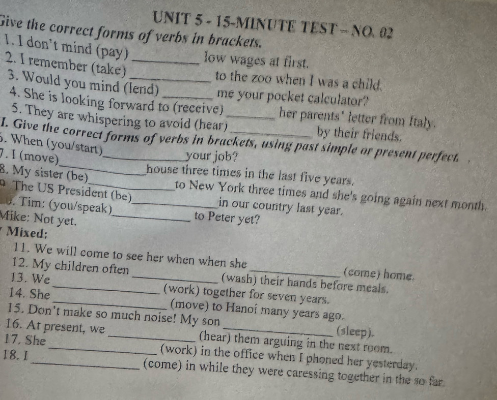 15-MINUTE TEST - NO. 02 
Give the correct forms of verbs in brackets. 
1. I don't mind (pay) 
low wages at first. 
2. I remember (take)_ 
to the zoo when I was a child. 
3. Would you mind (lend)_ 
me your pocket calculator? 
4. She is looking forward to (receive) _her parents' letter from ftaly. 
5. They are whispering to avoid (hear) by their friends. 
I. Give the correct forms of verbs in brackets, using past simple or present perfect. 
. When (you/start) 
_ 
7. I (move)_ 
your job? 
house three times in the last five years. 
8. My sister (be)_ _to New York three times and she's going again next month. 
The US President (be) in our country last year. 
. Tim: (you/speak) to Peter yet? 
Mike: Not yet._ 
Mixed: 
11. We will come to see her when when she (come) home. 
12. My children often (wash) their hands before meals. 
13. We_ _(work) together for seven years. 
14. She _(move) to Hanoí many years ago. 
15. Don't make so much noise! My son (sleep). 
16. At present, we _(hear) them arguing in the next room. 
17, She_ (work) in the office when I phoned her yesterday. 
18. 1_ (come) in while they were caressing together in the so far