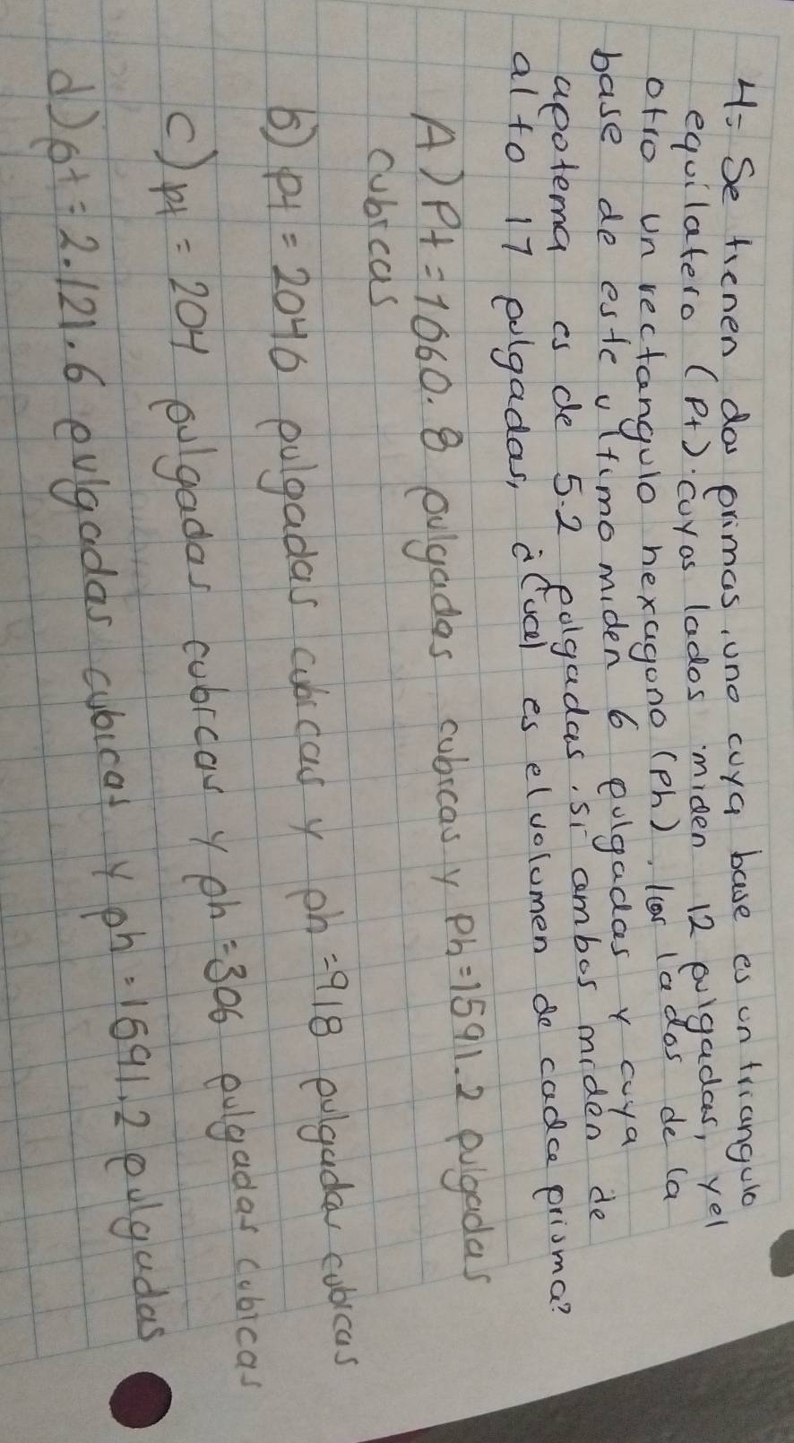 4: Se tienen do primas, uno cuya base es un friangua
equilatero (p_+) cuyas lados miden 12 pugadas, yel
otro un rectangulo hexagono (ph), lor lados de (a
base de este vltimomiden 6 oulgadas y coya
apotema is de 5. 2 edgadas, si ambos miden de
al to 17 eogadas, i(ucl es elvolumen do cadce prisma?
A) Pt=1060.8 ougadas cubicas y ph=1591.2 pulgadas
cubrcas
⑤ pt=2040 pulgadas aubicas y ph=9/8 evgaday cubicas
c) pt=204 oulgadas cubrcow y ph=306 ovgadas cubicas
d) pt=2.121.6 ovgadas cubicat yph =1691.2 edgudas