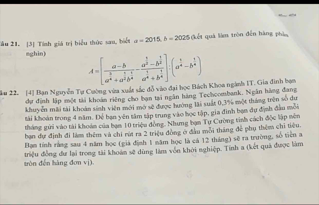 Tâu 21. [3] Tính giá trị biểu thức sau, biết a=2015, b=2025 (kết quả làm tròn đến hàng phần
nghìn)
A=[frac a-ba^(frac 3)4+a^(frac 1)2b^(frac 1)4-frac a^(frac 1)2-b^(frac 1)2a^(frac 1)4+b^(frac 1)4]:(a^(frac 1)4-b^(frac 1)4)
ầu 22. [4] Bạn Nguyễn Tự Cường vừa xuất sắc đỗ vào đại học Bách Khoa ngành IT. Gia đình bạn
dự định lập một tài khoản riêng cho bạn tại ngân hàng Techcombank. Ngân hàng đang
khuyễn mãi tài khoản sinh viên mới mở sẽ được hưởng lãi suất 0, 3% một tháng trên số dư
tài khoản trong 4 năm. Để bạn yên tâm tập trung vào học tập, gia đình bạn dự định đầu mỗi
tháng gửi vào tải khoản của bạn 10 triệu đồng. Nhưng bạn Tự Cường tính cách độc lập nên
bạn dự định đi làm thêm và chỉ rút ra 2 triệu đồng ở đầu mỗi tháng để phụ thêm chi tiêu.
Ban tính rằng sau 4 năm học (giả định 1 năm học là cả 12 tháng) sẽ ra trường, số tiền a
triệu đồng dư lại trong tài khoản sẽ dùng làm vốn khởi nghiệp. Tính a (kết quả được làm
tròn đến hàng đơn vị).