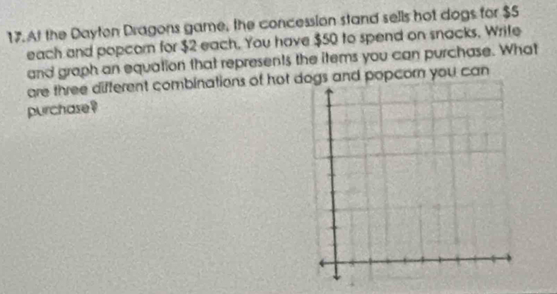 At the Dayton Dragons game, the concession stand sells hot dogs for $5
each and popcom for $2 each. You have $50 to spend on snacks, Write 
and graph an equation that represents the items you can purchase. What 
are three different combinations of hot dogs and popcorn you can 
purchase ?