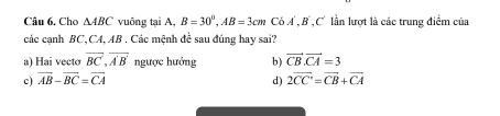 Cho △ ABC vuông tại A, B=30°, AB=3cm CbA', B', C lần lượt là các trung điểm của
các cạnh BC, CA, AB. Các mệnh đề sau đúng hay sai?
a) Hai vecto overline BC, overline A'B' ngược hướng b) vector CB. vector CA=3
c) vector AB-vector BC=vector CA d) 2overline CC'=overline CB+overline CA