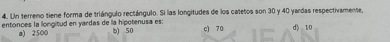 Un terreno tiene forma de triángulo rectángulo. Si las longitudes de los catetos son 30 y 40 yardas respectivamente,
entonces la longitud en yardas de la hipotenusa es:
a) 2500 b) 50 c) 70
d) 10