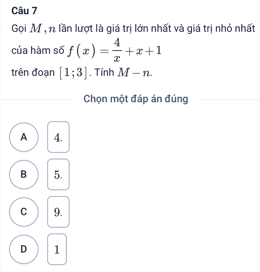 Gọi M , n lần lượt là giá trị lớn nhất và giá trị nhỏ nhất
của hàm số f(x)= 4/x +x+1
trên đoạn [1;3]. Tính M-n. 
Chọn một đáp án đúng
A 4.
B 5.
C 9.
D 1