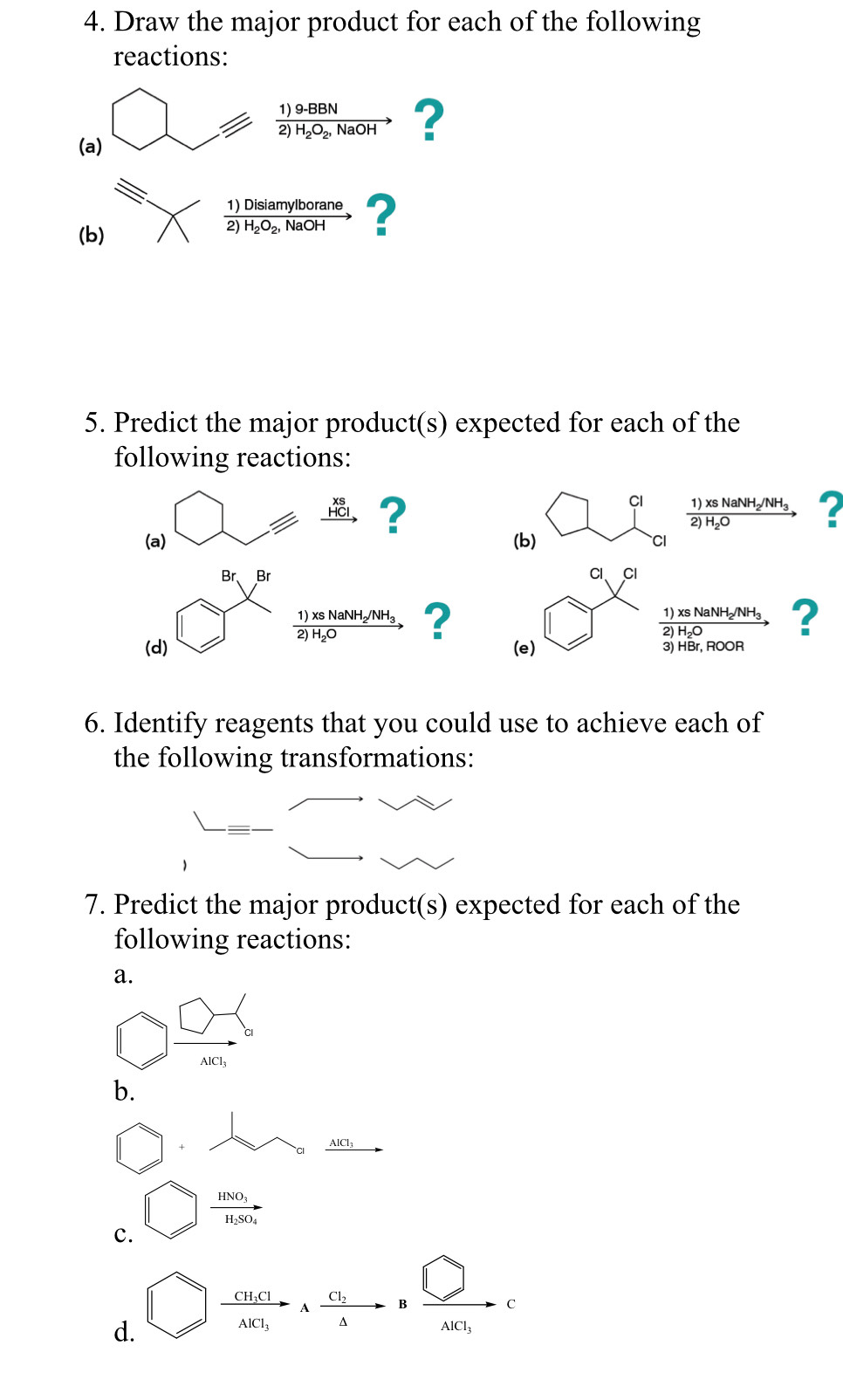 Draw the major product for each of the following 
reactions:
frac 1)9-BBN2)H_2O_2,NaOHto ? 
(a) 
(b) 
frac 1)Disiamylborane2)H_2O_2,NaOHto ? 
5. Predict the major product(s) expected for each of the 
following reactions:
beginarrayr xs HCl to endarray ? 
CI frac 1)xsNaNH_2/NH_32)H_2Oto ? 
(a) (b) CI 
Br, Br Cl、 Cl
frac 1)xsNaNH_2/NH_32)H_2Oto ?
frac 1)xsNaNH_2/NH_32)H_2Oto ? 
(d) (e) S 
6. Identify reagents that you could use to achieve each of 
the following transformations: 
7. Predict the major product(s) expected for each of the 
following reactions: 
a.
 □ /409 
b. 
+ AlCl
frac HNO_3H_2SO_4
c. 
d. □  cura/Ac _1AT_1+frac c_14Bxrightarrow □ C