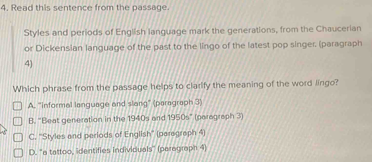 Read this sentence from the passage.
Styles and periods of English language mark the generations, from the Chaucerian
or Dickensian language of the past to the lingo of the latest pop singer. (paragraph
4)
Which phrase from the passage helps to clarify the meaning of the word lingo?
A. “informal language and slang” (paragraph 3)
B. “Beat generation in the 1940s and 1950s'' (paragraph 3)
C. “Styles and periods of English” (paragraph 4)
D. “a tattoo, identifies individuals” (paragraph 4)