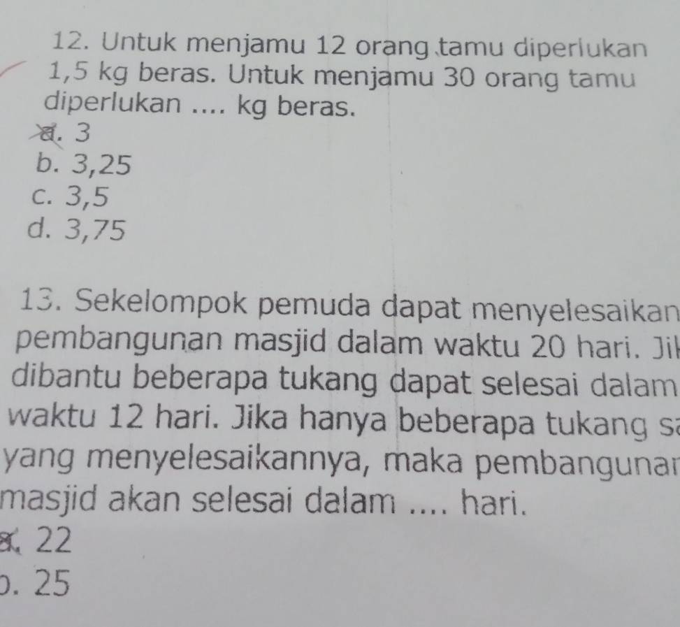 Untuk menjamu 12 orang tamu diperlukan
1,5 kg beras. Untuk menjamu 30 orang tamu
diperlukan .... kg beras.
a. 3
b. 3,25
c. 3,5
d. 3,75
13. Sekelompok pemuda dapat menyelesaikan
pembangunan masjid dalam waktu 20 hari. Jil
dibantu beberapa tukang dapat selesai dalam
waktu 12 hari. Jika hanya beberapa tukang sa
yang menyelesaikannya, maka pembangunar
masjid akan selesai dalam .... hari.
、 22 . 25