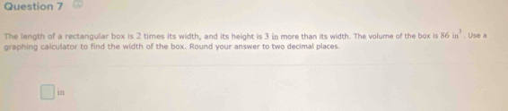 The length of a rectangular box is 2 times its width, and its height is 3 in more than its width. The volume of the box is 86in^3. Use a 
graphing calculator to find the width of the box. Round your answer to two decimal places. 
in