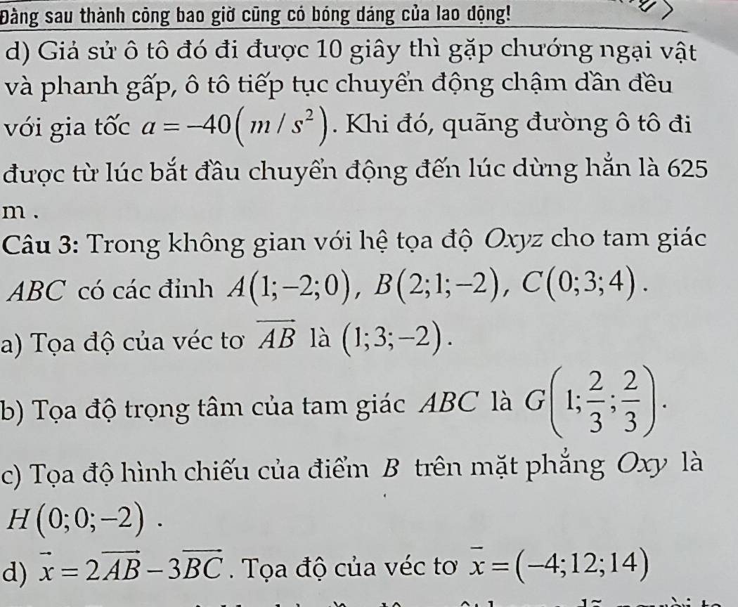 Đàng sau thành công bao giờ cũng có bóng dáng của lao động! 
d) Giả sử ô tô đó đi được 10 giây thì gặp chướng ngại vật 
và phanh gấp, ô tô tiếp tục chuyển động chậm dần đều 
với gia tốc a=-40(m/s^2). Khi đó, quãng đường ô tô đi 
được từ lúc bắt đầu chuyển động đến lúc dừng hẳn là 625 
m . 
Câu 3: Trong không gian với hệ tọa độ Oxyz cho tam giác
ABC có các đỉnh A(1;-2;0), B(2;1;-2), C(0;3;4). 
a) Tọa độ của véc tơ vector AB là (1;3;-2). 
b) Tọa độ trọng tâm của tam giác ABC là G(1; 2/3 ; 2/3 ). 
c) Tọa độ hình chiếu của điểm B trên mặt phẳng Oxy là
H(0;0;-2). 
d) vector x=2vector AB-3vector BC. Tọa độ của véc tơ overline x=(-4;12;14)