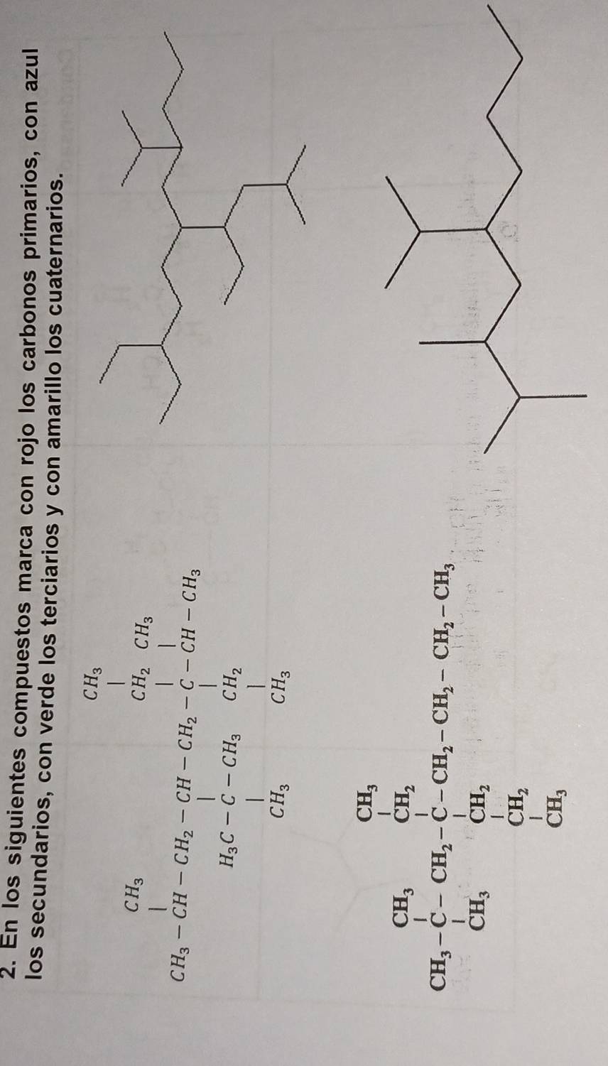 En los siguientes compuestos marca con rojo los carbonos primarios, con azul 
los secundarios, con verde los terciarios y con amarillo los cuaternarios.
beginarrayr Ca_12 csin c_2=n+2b_1C_2-c_1)· ) = 3/3-1 + 1/2 c_21 2a_2 a_3- 1/4 c_2 ·s  dendarray.
CH=frac frac CH_2+cos frac CH_3CH_2+CH_3+H_2++CH_3-CH_2-CH_3-CH_2=CH_3-CH_2=frac 3)□ H_2
