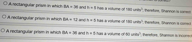 A rectangular prism in which BA=36 and h=5 has a volume of 180units^3; therefore, Shannon is correct
A rectangular prism in which BA=12 and h=5 has a volume of 180units^3; therefore, Shannon is correct
A rectangular prism in which BA=36 and h=5 has a volume of 60units^3; therefore, Shannon is incorrec