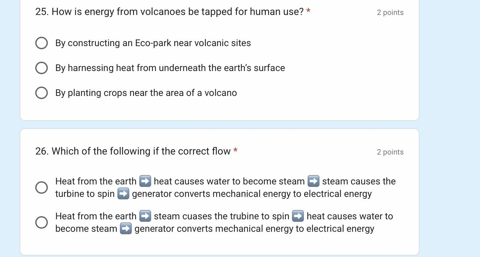 How is energy from volcanoes be tapped for human use? * 2 points
By constructing an Eco-park near volcanic sites
By harnessing heat from underneath the earth's surface
By planting crops near the area of a volcano
26. Which of the following if the correct flow * 2 points
Heat from the earth C> heat causes water to become steam C> steam causes the
turbine to spin generator converts mechanical energy to electrical energy
Heat from the earth steam cuases the trubine to spin heat causes water to
become steam generator converts mechanical energy to electrical energy