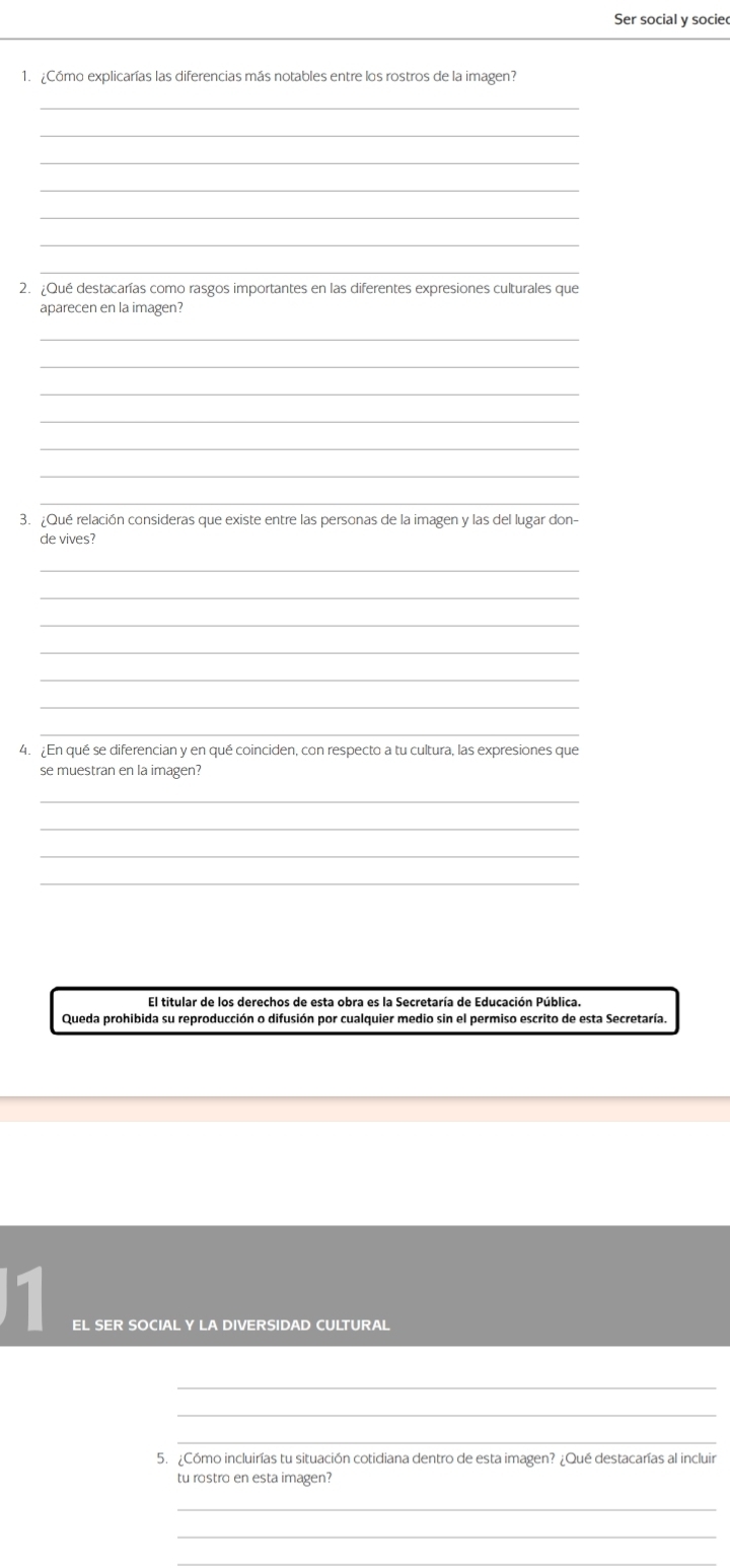 Ser social y sociec 
1. ¿Cómo explicarías las diferencias más notables entre los rostros de la imagen? 
_ 
_ 
_ 
_ 
_ 
_ 
_ 
2. ¿Qué destacarías como rasgos importantes en las diferentes expresiones culturales que 
aparecen en la imagen? 
_ 
_ 
_ 
_ 
_ 
_ 
_ 
3. ¿Qué relación consideras que existe entre las personas de la imagen y las del lugar don- 
de vives? 
_ 
_ 
_ 
_ 
_ 
_ 
_ 
4. ¿En qué se diferencian y en qué coinciden, con respecto a tu cultura, las expresiones que 
se muestran en la imagen? 
_ 
_ 
_ 
_ 
El titular de los derechos de esta obra es la Secretaría de Educación Pública. 
Queda prohibida su reproducción o difusión por cualquier medio sin el permiso escrito de esta Secretaría. 
1 
EL SER SOCIAL Y LA DIVERSIDAD CULTURAL 
_ 
_ 
5. ¿Cómo incluirías tu situación cotidiana dentro de esta imagen? ¿Qué destacarías al incluir 
tu rostro en esta imagen? 
_ 
_