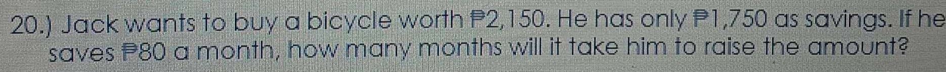 20.) Jack wants to buy a bicycle worth P2,150. He has only P1,750 as savings. If he 
saves 80 a month, how many months will it take him to raise the amount?