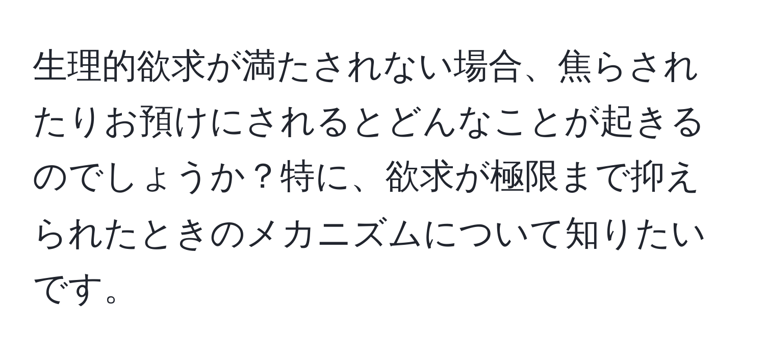 生理的欲求が満たされない場合、焦らされたりお預けにされるとどんなことが起きるのでしょうか？特に、欲求が極限まで抑えられたときのメカニズムについて知りたいです。