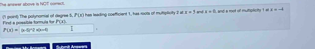 The answer above is NOT correct. 
(1 point) The polynomial of degree 5, P(x) has leading coefficient 1, has roots of multiplicity 2 at x=5 and x=0 , and a root of multiplicity 1 at x=-4
Find a possible formula for P(x).
P(x)=(x-5)^wedge 2x(x+4)
Gvśew Mv Answers Submit Answers