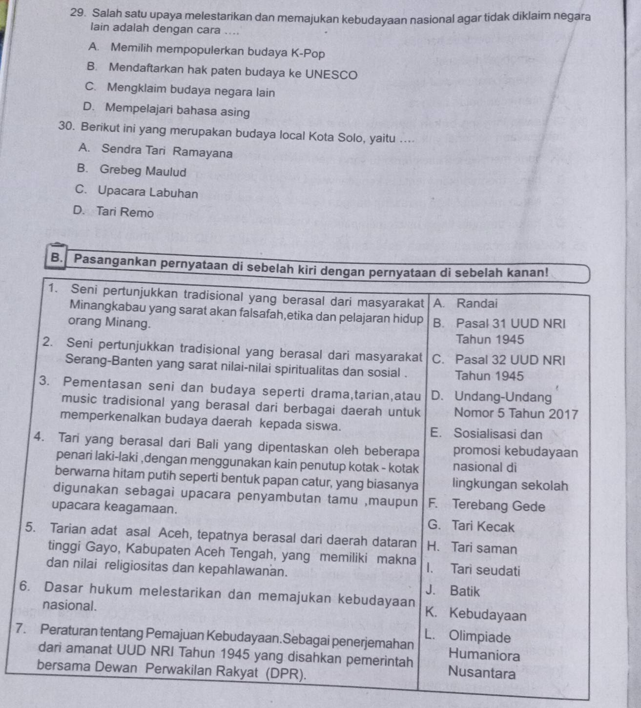 Salah satu upaya melestarikan dan memajukan kebudayaan nasional agar tidak diklaim negara
lain adalah dengan cara ....
A. Memilih mempopulerkan budaya K-Pop
B. Mendaftarkan hak paten budaya ke UNESCO
C. Mengklaim budaya negara lain
D. Mempelajari bahasa asing
30. Berikut ini yang merupakan budaya local Kota Solo, yaitu ....
A. Sendra Tari Ramayana
B. Grebeg Maulud
C. Upacara Labuhan
D. Tari Remo
6
7