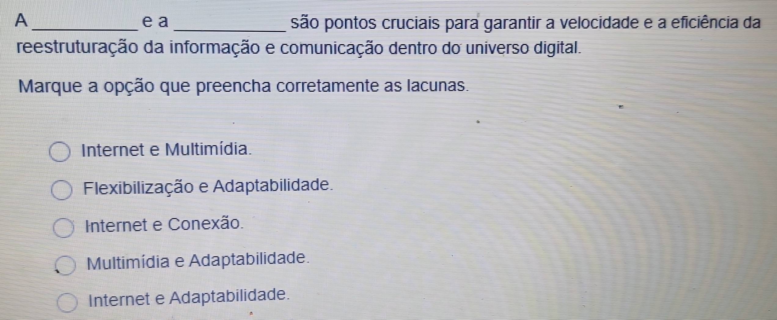 A_ e a _são pontos cruciais para garantir a velocidade e a eficiência da
reestruturação da informação e comunicação dentro do universo digital.
Marque a opção que preencha corretamente as lacunas.
Internet e Multimídia.
Flexibilização e Adaptabilidade.
Internet e Conexão.
Multimídia e Adaptabilidade.
Internet e Adaptabilidade.