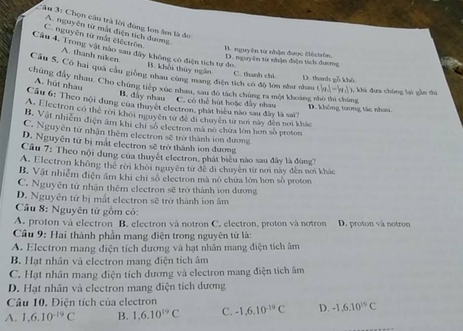 Chọn câu trả lời đúng Ion âm là do
A. nguyên tử mắt điện tích dương.
C. nguyên tử mất êlêctrôn.
Câu 4. Trong vật nào sau đây không có điện tích tự do.
B. nguyên tứ nhận được êlêctrôn.
A. thanh niken.
D. nguyên tứ nhận điện tích dương
B. khối thủy ngân C. thanh chì D. thanh gỗ khô
Câu 5. Có hai quả cầu giống nhau cùng mang điện tích có độ lớn như nhau (|q_1|-|q_2|) 0, khi đưa chúng lại gần thi
chúng đầy nhau. Cho chúng tiếp xúc nhau, sau đó tách chúng ra một khoảng nhỏ thì chúng
A. hút nhau B. đầy nhau C. có thể hút hoặc đầy nhau D. không tương tác nhau.
Câu 6: Theo nội dung của thuyết electron, phát biểu nào sau đây là sai?
A. Electron có thể rời khởi nguyên tử để di chuyên từ nơi này đến nơi khác
B. Vật nhiễm điện âm khi chỉ số electron mã nó chứa lớn hơn số proton
C. Nguyễn tử nhận thêm electron sẽ trở thành ion dương
D. Nguyên tử bị mắt electron sẽ trở thành ion dương
Câu 7: Theo nội dung của thuyết electron, phát biểu nào sau đây là đúng?
A. Electron không thể rời khôi nguyên tử để di chuyên từ nơi này đến nơi khác
B. Vật nhiễm điện âm khi chi số electron mã nó chứa lớn hơn số proton
C. Nguyên tử nhận thêm electron sẽ trở thành ion dương
D. Nguyên tử bị mất electron sẽ trở thành ion âm
Câu 8: Nguyên tử gồm có:
A. proton và electron B. electron và notron C. electron, proton và notron D. proton và notron
Câu 9: Hai thành phần mang điện trong nguyên tử là:
A. Electron mang diện tích dương và hạt nhân mang diện tích âm
B. Hạt nhân và electron mang điện tích âm
C. Hạt nhân mang điện tích dương và electron mang điện tích âm
D. Hạt nhân và electron mang diện tích dương
Câu 10. Điện tích của electron
A. 1,6.10^(-19)C B. 1,6.10^(19)C C. -1,6.10^(-19)C D. -1,6.10^(19)C