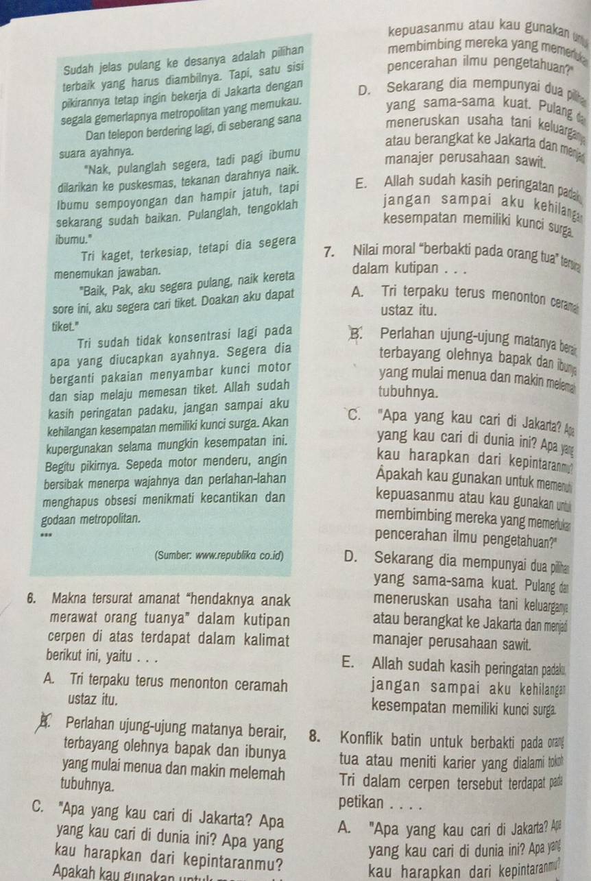 kepuasanmu atau kau gunakan 
Sudah jelas pulang ke desanya adalah pilihan
membimbing mereka yang memen .
terbaik yang harus diambilnya. Tapi, satu sisi
pencerahan ilmu pengetahuan?"
pikirannya tetap ingin bekerja di Jakarta dengan D. Sekarang dia mempunyai dua pilt
segala gemerlapnya metropolitan yang memukau.
yang sama-sama kuat. Pulang 
Dan telepon berdering lagi, di seberang sana
meneruskan usaha tani keluargan
atau berangkat ke Jakarta dan mena 
suara ayahnya.
*Nak, pulanglah segera, tadi pagi ibumu
manajer perusahaan sawit.
dilarikan ke puskesmas, tekanan darahnya naik.
lbumu sempoyongan dan hampir jatuh, tapi E. Allah sudah kasih peringatan padak
sekarang sudah baikan. Pulanglah, tengoklah
jangan sampai aku kehilang 
kesempatan memiliki kunci surga.
ibumu."
Tri kaget, terkesiap, tetapi dia segera
7. Nilai moral “berbakti pada orang tua” te
menemukan jawaban.
dalam kutipan . . .
"Baik, Pak, aku segera pulang, naik kereta
sore ini, aku segera cari tiket. Doakan aku dapat A. Tri terpaku terus menonton cerama
ustaz itu.
tiket."
Tri sudah tidak konsentrasi lagi pada B. Perlahan ujung-ujung matanya beran
apa yang diucapkan ayahnya. Segera dia
terbayang olehnya bapak dan ibung
berganti pakaian menyambar kunci motor
yang mulai menua dan makin melema 
dan siap melaju memesan tiket. Allah sudah
tubuhnya.
kasih peringatan padaku, jangan sampai aku
kehilangan kesempatan memiliki kunci surga. Akan
C. "Apa yang kau cari di Jakarta? Apa
kupergunakan selama mungkin kesempatan ini.
yang kau cari di dunia ini? Apa yang
Begitu pikirnya. Sepeda motor menderu, angin
kau harapkan dari kepintaranm"
bersibak menerpa wajahnya dan perlahan-lahan
Ápakah kau gunakan untuk memenc
menghapus obsesi menikmati kecantikan dan kepuasanmu atau kau gunakan un 
godaan metropolitan.
membimbing mereka yang memerluk 
pencerahan ilmu pengetahuan?"
(Sumber: www.republika co.id) D. Sekarang dia mempunyai dua pilliha
yang sama-sama kuat. Pulang dan
6. Makna tersurat amanat “hendaknya anak
meneruskan usaha tani keluargan 
merawat orang tuanya” dalam kutipan
atau berangkat ke Jakarta dan menjad
cerpen di atas terdapat dalam kalimat
manajer perusahaan sawit.
berikut ini, yaitu . . . E. Allah sudah kasih peringatan padakı
A. Tri terpaku terus menonton ceramah jangan sampai aku kehilangan
ustaz itu. kesempatan memiliki kunci surga
A. Perlahan ujung-ujung matanya berair, 8. Konflik batin untuk berbakti pada orang
terbayang olehnya bapak dan ibunya tua atau meniti karier yang dialami toko!
yang mulai menua dan makin melemah Tri dalam cerpen tersebut terdapat pada
tubuhnya. petikan . . . .
C. "Apa yang kau cari di Jakarta? Apa A. "Apa yang kau cari di Jakarta? Ap
yang kau cari di dunia ini? Apa yang
yang kau cari di dunia ini? Apa yang
kau harapkan dari kepintaranmu?
Apakaḥ kau gunakan unti
kau harapkan dari kepintaranmu?