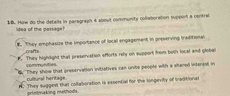 How do the details in paragraph 4 about community collaboration support a central
idea of the passage?
E. They emphasize the importance of local engagement in preserving traditional
crafts.
E. They highlight that preservation efforts rely on support from both local and global
communities.
G. They show that preservation initiatives can unite people with a shared interest in
cultural heritage.
H. They suggest that collaboration is essential for the longevity of traditional
printmaking methods.