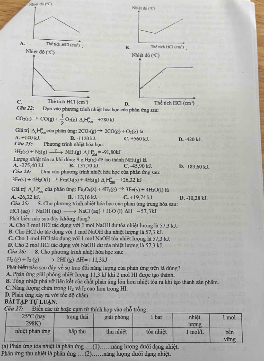 A.
B.
C.
D.
Câu 22: *Dựa vào phương trình nhiệt hóa học của phản ứng sau:
CO_2(g)to CO(g)+ 1/2 O_2(g)△ _rH_(298)°=+280kJ
Giá trị △ _rH_(298)° của phản ứng: 2CO_2(g)to 2CO(g)+O_2(g)la
A. +140 kJ B. -1120 kJ. C. +560 kJ. D. -420 kJ.
Câu 23:  Phương trình nhiệt hóa học:
3H_2(g)+N_2(g)to NH_3 (g) △ _rH_(298)°=-91,80kJ
Lượng nhiệt tỏa ra khi dùng 9 g H_2(g)de tạo thành NH3(g) là
A. -275,40 kJ. B. -137,70 kJ. C. -45,90 kJ. D. -183,60 kJ.
* Câu 24: Dựa vào phương trình nhiệt hóa học của phản ứng sau:
3Fe(s)+4H_2O(l)to Fe_3O_4(s)+4H_2 (g) △ _rH_(298)°=+26,32kJ
Giá trị △ _rH_(298)° của phản ứng: Fe_3O_4(s)+4H_2(g)to 3Fe(s)+4H_2O(l) là
A. -26,32 kJ. B. +13,16 kJ. C. +19,74 kJ. D. -10,28 kJ.
Câu 25: 5. Cho phương trình nhiệt hóa học của phản ứng trung hòa sau:
HCl(aq)+NaOH(aq)_  NaCl(aq)+H_2O (1) △ H=-57,3kJ
Phát biểu nào sau đây không đúng?
A. Cho 1 mol HCl tác dụng với 1 mol NaOH dư tỏa nhiệt lượng là 57,3 kJ.
B. Cho HCl dư tác dụng với 1 mol NaOH thu nhiệt lượng là 57,3 kJ.
C. Cho 1 mol HCl tác dụng với 1 mol NaOH tỏa nhiệt lượng là 57,3 kJ.
D. Cho 2 mol HCl tác dụng với NaOH dư tỏa nhiệt lượng là 57,3 kJ.
Câu 26: c 8. Cho phương trình nhiệt hóa học sau:
H_2(g)+I_2(g)to 2H I (g) △ H=+11,3kJ
Phát biểu nào sau đây về sự trao đổi năng lượng của phản ứng trên là đúng?
A. Phản ứng giải phóng nhiệt lượng 11,3 kJ khi 2 mol HI được tạo thành.
B. Tổng nhiệt phá vỡ liên kết của chất phản ứng lớn hơn nhiệt tỏa ra khi tạo thành sản phẩm.
C. Năng lượng chứa trong H_2 và I₂ cao hơn trong HI.
D. Phản ứng xảy ra với tốc độ chậm.
bài tập tự luận.
Câu 27: Điền các từ hoặc cụm từ thích hợp vào chỗ trống:
(a) Phản ứng tỏa nhiệt là phản ứng ....(1).....năng lượng dưới dạng nhiệt.
Phản ứng thu nhiệt là phản ứng ....(2)..năng lượng dưới dạng nhiệt.