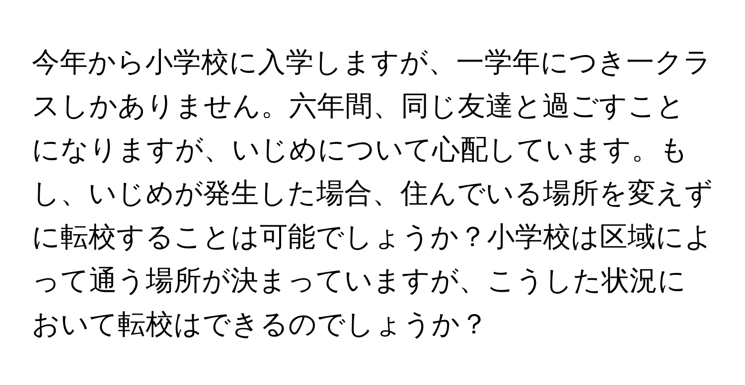 今年から小学校に入学しますが、一学年につき一クラスしかありません。六年間、同じ友達と過ごすことになりますが、いじめについて心配しています。もし、いじめが発生した場合、住んでいる場所を変えずに転校することは可能でしょうか？小学校は区域によって通う場所が決まっていますが、こうした状況において転校はできるのでしょうか？