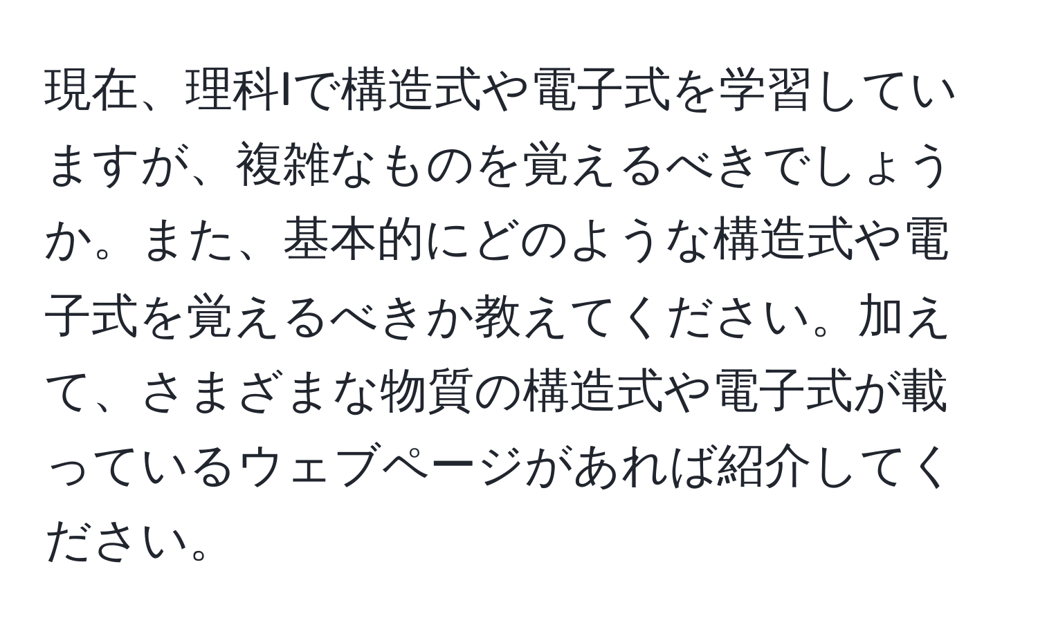 現在、理科Iで構造式や電子式を学習していますが、複雑なものを覚えるべきでしょうか。また、基本的にどのような構造式や電子式を覚えるべきか教えてください。加えて、さまざまな物質の構造式や電子式が載っているウェブページがあれば紹介してください。