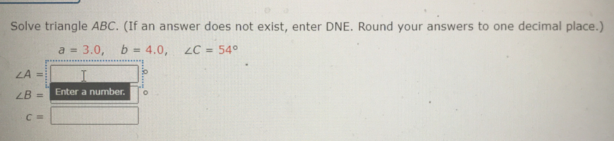 Solve triangle ABC. (If an answer does not exist, enter DNE. Round your answers to one decimal place.)
a=3.0, b=4.0, ∠ C=54°
∠ A=
∠ B= Enter a number. 。
c=